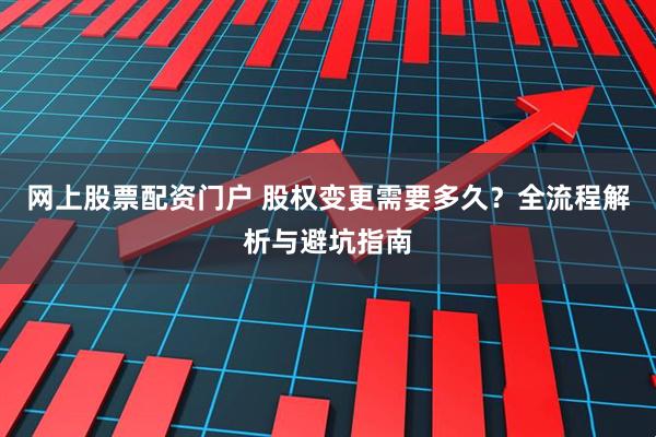 网上股票配资门户 股权变更需要多久？全流程解析与避坑指南