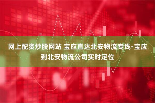 网上配资炒股网站 宝应直达北安物流专线-宝应到北安物流公司实时定位