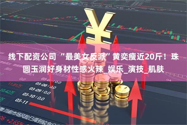 线下配资公司 “最美女反派”黄奕瘦近20斤！珠圆玉润好身材性感火辣_娱乐_演技_肌肤