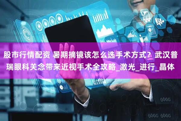 股市行情配资 暑期摘镜该怎么选手术方式？武汉普瑞眼科关念带来近视手术全攻略_激光_进行_晶体