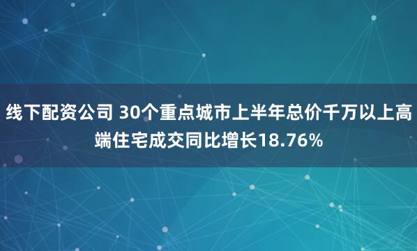 线下配资公司 30个重点城市上半年总价千万以上高端住宅成交同比增长18.76%
