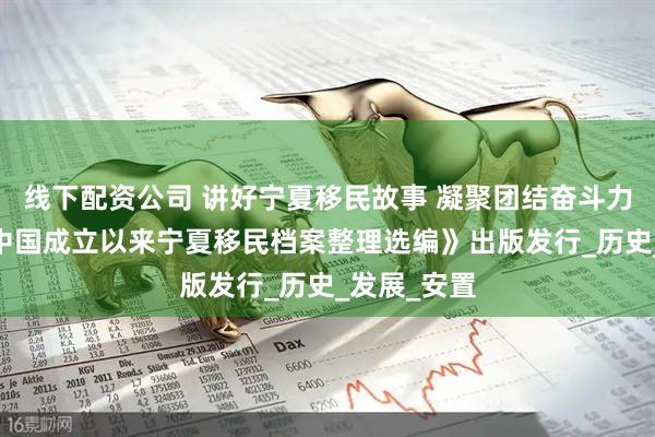 线下配资公司 讲好宁夏移民故事 凝聚团结奋斗力量——《新中国成立以来宁夏移民档案整理选编》出版发行_历史_发展_安置