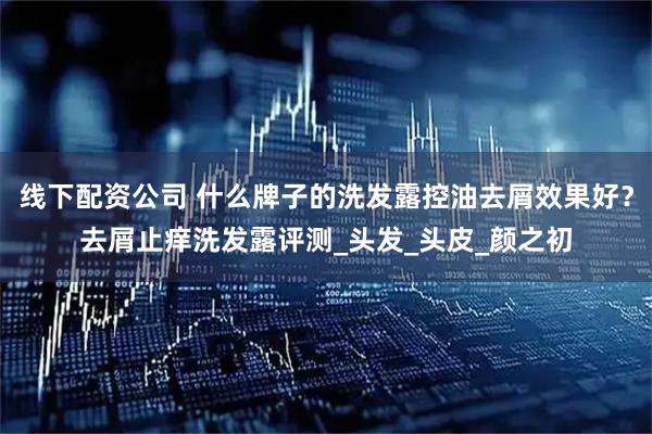 线下配资公司 什么牌子的洗发露控油去屑效果好？去屑止痒洗发露评测_头发_头皮_颜之初