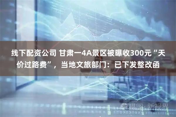 线下配资公司 甘肃一4A景区被曝收300元“天价过路费”，当地文旅部门：已下发整改函