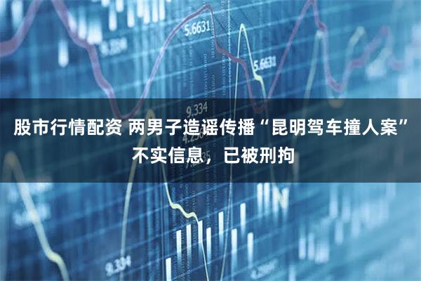 股市行情配资 两男子造谣传播“昆明驾车撞人案” 不实信息，已被刑拘
