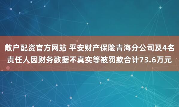 散户配资官方网站 平安财产保险青海分公司及4名责任人因财务数据不真实等被罚款合计73.6万元