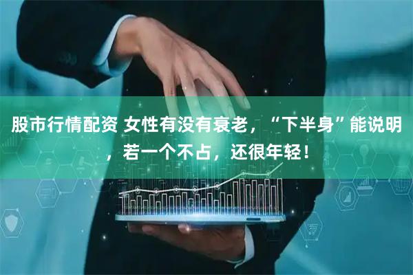 股市行情配资 女性有没有衰老，“下半身”能说明，若一个不占，还很年轻！