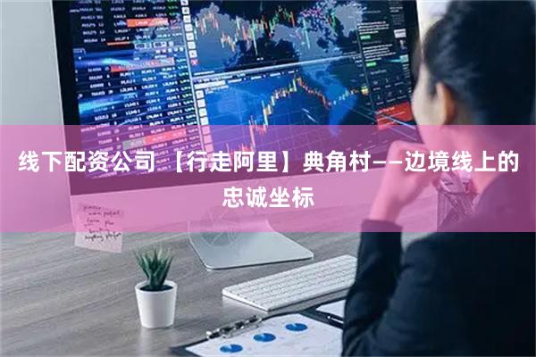 线下配资公司 【行走阿里】典角村——边境线上的忠诚坐标
