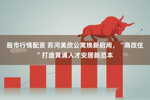 股市行情配资 苏河美欣公寓焕新启用，“商改住”打造黄浦人才安居新范本