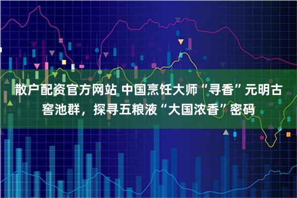 散户配资官方网站 中国烹饪大师“寻香”元明古窖池群，探寻五粮液“大国浓香”密码