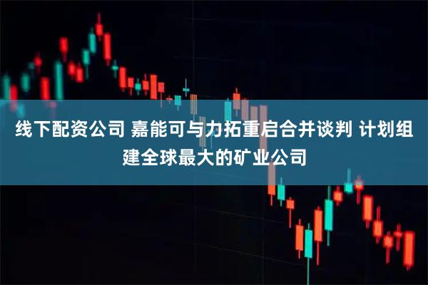 线下配资公司 嘉能可与力拓重启合并谈判 计划组建全球最大的矿业公司