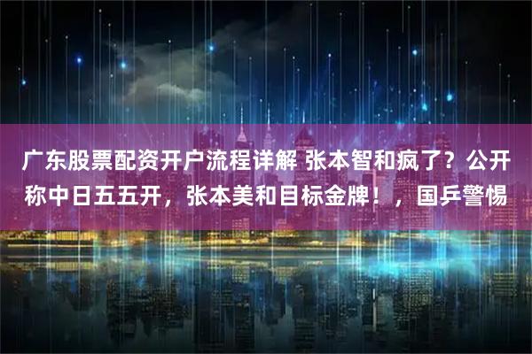 广东股票配资开户流程详解 张本智和疯了？公开称中日五五开，张本美和目标金牌！，国乒警惕