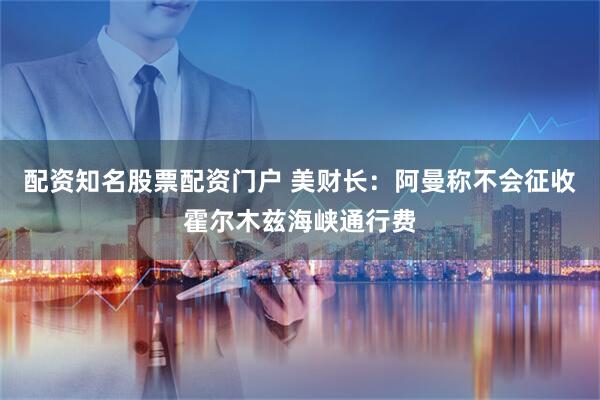 配资知名股票配资门户 美财长：阿曼称不会征收霍尔木兹海峡通行费